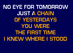 N0 EYE FOR TOMORROW
JUST A CHAIN
0F YESTERDAYS
YOU WERE
THE FIRST TIME
I KNEW WHERE I STOOD