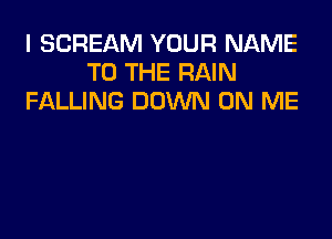 I SCREAM YOUR NAME
TO THE RAIN
FALLING DOWN ON ME