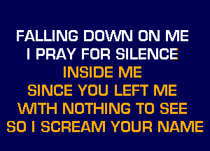 FALLING DOWN ON ME
I PRAY FOR SILENCE
INSIDE ME
SINCE YOU LEFT ME
WITH NOTHING TO SEE
SO I SCREAM YOUR NAME