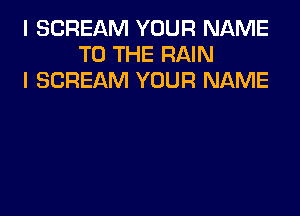 I SCREAM YOUR NAME
TO THE RAIN
I SCREAM YOUR NAME