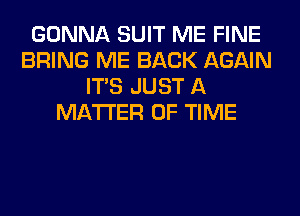 GONNA SUIT ME FINE
BRING ME BACK AGAIN
ITS JUST A
MATTER OF TIME