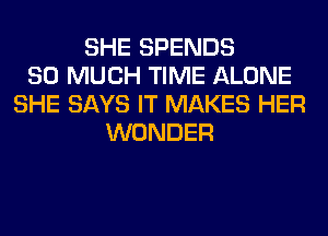 SHE SPENDS
SO MUCH TIME ALONE
SHE SAYS IT MAKES HER
WONDER