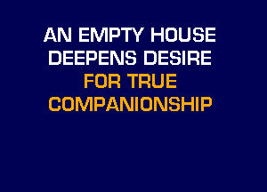 AN EMPTY HOUSE
DEEPENS DESIRE
FOR TRUE
COMPANIONSHIP

g