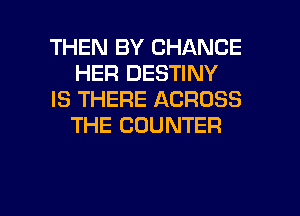 THEN BY CHANCE
HER DESTINY
IS THERE ACROSS
THE COUNTER

g