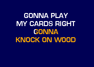 GONNA PLAY
MY CARDS RIGHT
GONNA

KNOCK 0N WOOD