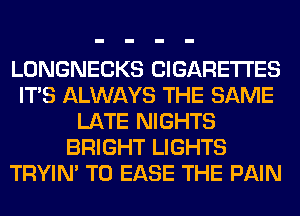 LONGNECKS CIGARETTES
ITS ALWAYS THE SAME
LATE NIGHTS
BRIGHT LIGHTS
TRYIN' T0 EASE THE PAIN