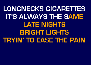 LONGNECKS CIGARETTES
ITS ALWAYS THE SAME
LATE NIGHTS
BRIGHT LIGHTS
TRYIN' T0 EASE THE PAIN