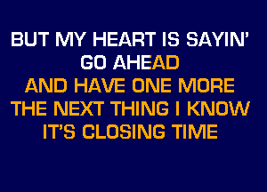 BUT MY HEART IS SAYIN'
GO AHEAD
AND HAVE ONE MORE
THE NEXT THING I KNOW
ITS CLOSING TIME