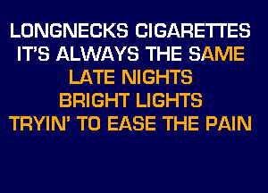 LONGNECKS CIGARETTES
ITS ALWAYS THE SAME
LATE NIGHTS
BRIGHT LIGHTS
TRYIN' T0 EASE THE PAIN