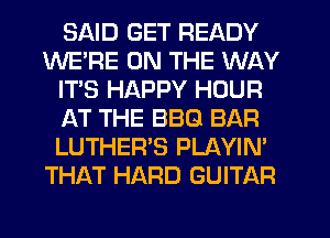 SAID GET READY
WE'RE ON THE WAY
IT'S HAPPY HOUR
AT THE BBQ BAR
LUTHER'S PLAYIN'
THAT HARD GUITAR