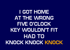 I GOT HOME
AT THE WRONG
FIVE O'CLOCK
KEY WOULDN'T FIT

HAD TO
KNOCK KNOCK KNOCK