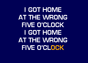 I GOT HOME
AT THE WRONG
FIVE O'CLOCK

I GOT HOME
AT THE WRONG
FIVE O'CLOCK