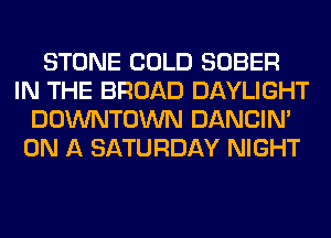 STONE COLD SOBER
IN THE BROAD DAYLIGHT
DOWNTOWN DANCIN'
ON A SATURDAY NIGHT