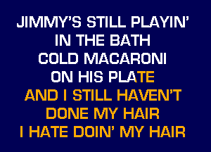 JIMMY'S STILL PLAYIN'
IN THE BATH
COLD MACARONI
ON HIS PLATE
AND I STILL HAVEN'T
DONE MY HAIR
I HATE DOIN' MY HAIR