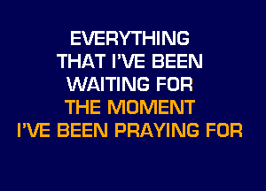 EVERYTHING
THAT I'VE BEEN
WAITING FOR
THE MOMENT
I'VE BEEN PRAYING FOR