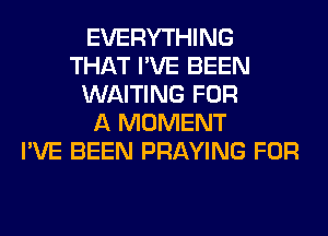 EVERYTHING
THAT I'VE BEEN
WAITING FOR
A MOMENT
I'VE BEEN PRAYING FOR