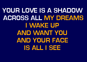 YOUR LOVE IS A SHADOW
ACROSS ALL MY DREAMS
I WAKE UP
AND WANT YOU
AND YOUR FACE
IS ALL I SEE