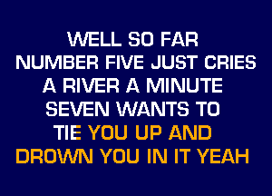 WELL SO FAR
NUMBER FIVE JUST CRIES

A RIVER A MINUTE
SEVEN WANTS TO
TIE YOU UP AND
BROWN YOU IN IT YEAH