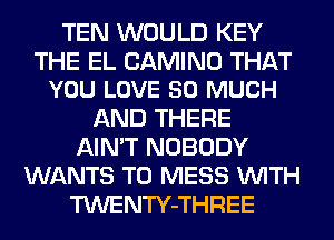 TEN WOULD KEY

THE EL CAMINO THAT
YOU LOVE SO MUCH

AND THERE
AIN'T NOBODY
WANTS TO MESS WITH
TWENTY-THREE