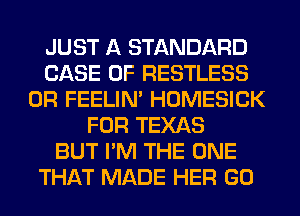 JUST A STANDARD
CASE OF RESTLESS
0R FEELIM HOMESICK
FOR TEXAS
BUT I'M THE ONE
THAT MADE HER GO