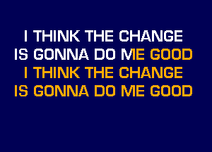 I THINK THE CHANGE
IS GONNA DO ME GOOD
I THINK THE CHANGE
IS GONNA DO ME GOOD