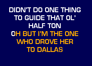 DIDN'T DO ONE THING
T0 GUIDE THAT OL'
HALF TON
0H BUT I'M THE ONE
WHO DROVE HER
T0 DALLAS