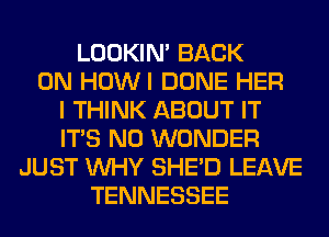 LOOKIN' BACK
ON HOWI DONE HER
I THINK ABOUT IT
ITS N0 WONDER
JUST WHY SHED LEAVE
TENNESSEE