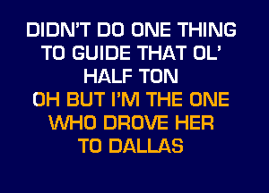 DIDN'T DO ONE THING
T0 GUIDE THAT OL'
HALF TON
0H BUT I'M THE ONE
WHO DROVE HER
T0 DALLAS