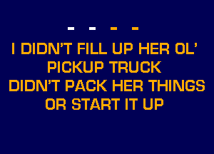 I DIDN'T FILL UP HER OL'
PICKUP TRUCK
DIDN'T PACK HER THINGS
0R START IT UP