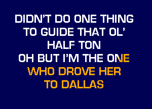 DIDN'T DO ONE THING
T0 GUIDE THAT OL'
HALF TON
0H BUT I'M THE ONE
WHO DROVE HER
T0 DALLAS