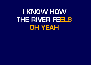 I KNOW HOW
THE RIVER FEELS
OH YEAH