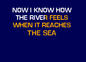 NOW I KNOW HOW
THE RIVER FEELS
WHEN IT REACHES

THE SEA