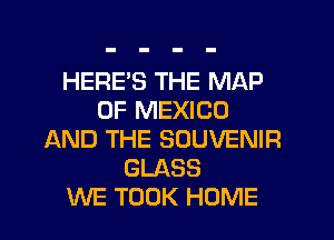 HERE'S THE MAP
OF MEXICO
AND THE SOUVENIR
GLASS
WE TOOK HOME
