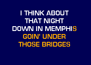 I THINK ABOUT
THAT NIGHT
DOWN IN MEMPHIS
GOIM UNDER
THOSE BRIDGES