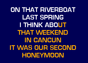 ON THAT RIVERBOAT
LAST SPRING
I THINK ABOUT
THAT WEEKEND
IN CANCUN
IT WAS OUR SECOND
HONEYMOON