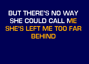 BUT THERE'S NO WAY
SHE COULD CALL ME
SHE'S LEFT ME TOO FAR
BEHIND