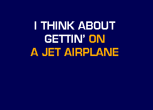 I THINK ABOUT
GETTIN' ON
A JET AIRPLANE