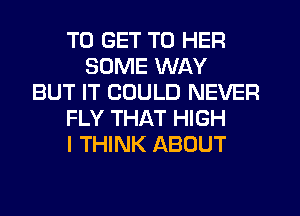 TO GET TO HER
SOME WAY
BUT IT COULD NEVER
FLY THAT HIGH
I THINK ABOUT