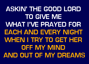 ASKIN' THE GOOD LORD
TO GIVE ME
WHAT I'VE PRAYED FOR
EACH AND EVERY NIGHT
WHEN I TRY TO GET HER
OFF MY MIND
AND OUT OF MY DREAMS