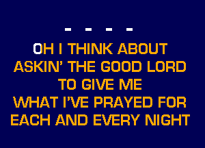 OH I THINK ABOUT
ASKIN' THE GOOD LORD
TO GIVE ME
WHAT I'VE PRAYED FOR
EACH AND EVERY NIGHT