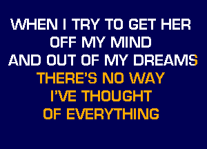 WHEN I TRY TO GET HER
OFF MY MIND
AND OUT OF MY DREAMS
THERE'S NO WAY
I'VE THOUGHT
0F EVERYTHING