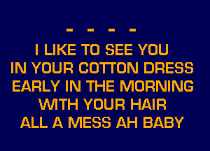 I LIKE TO SEE YOU
IN YOUR COTTON DRESS
EARLY IN THE MORNING
WITH YOUR HAIR
ALL A MESS AH BABY