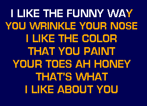 I LIKE THE FUNNY WAY
YOU WRINKLE YOUR NOSE

I LIKE THE COLOR
THAT YOU PAINT
YOUR TOES AH HONEY
THAT'S WHAT
I LIKE ABOUT YOU