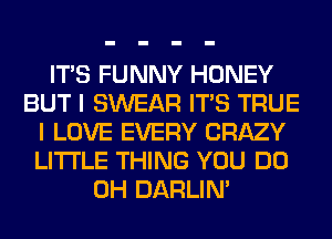 ITS FUNNY HONEY
BUT I SWEAR ITS TRUE
I LOVE EVERY CRAZY
LITI'LE THING YOU DO
0H DARLIN'