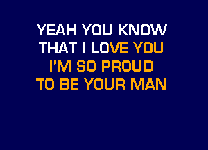 YEAH YOU KNOW
THAT I LOVE YOU
I'M SO PROUD

TO BE YOUR MAN