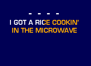 I GOT A RICE COOKIN'
IN THE MICROWAVE