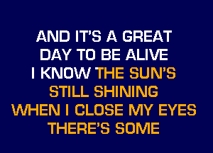 AND ITS A GREAT
DAY TO BE ALIVE
I KNOW THE SUN'S
STILL SHINING
WHEN I CLOSE MY EYES
THERE'S SOME