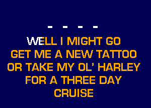 WELL I MIGHT GO
GET ME A NEW TATTOO
0R TAKE MY OL' HARLEY
FOR A THREE DAY
CRUISE