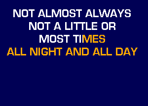 NOT ALMOST ALWAYS
NOT A LITTLE 0R
MOST TIMES
ALL NIGHT AND ALL DAY