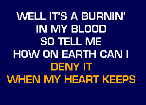 WELL ITS A BURNIN'
IN MY BLOOD
SO TELL ME
HOW ON EARTH CAN I
DENY IT
WHEN MY HEART KEEPS